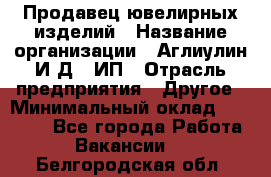 Продавец ювелирных изделий › Название организации ­ Аглиулин И.Д,, ИП › Отрасль предприятия ­ Другое › Минимальный оклад ­ 30 000 - Все города Работа » Вакансии   . Белгородская обл.